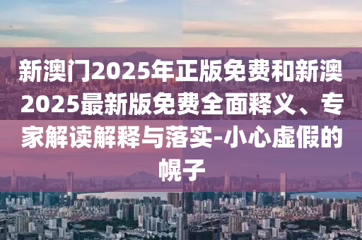 新澳门2025年正版免费和新澳2025最新版免费全面释义、专家解读解释与落实-小心虚假的幌子